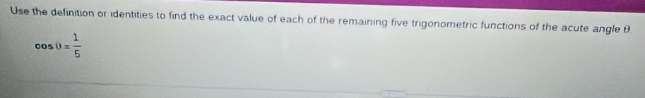 Use the definition or identities to find the exact value of each of the remaining five trigonometric functions of the acute angle θ.
cos θ = 1/5 