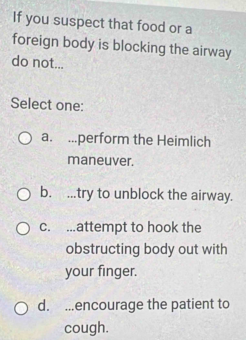 If you suspect that food or a
foreign body is blocking the airway
do not...
Select one:
a. ...perform the Heimlich
maneuver.
b. ...try to unblock the airway.
c. ..attempt to hook the
obstructing body out with
your finger.
d. ...encourage the patient to
cough.