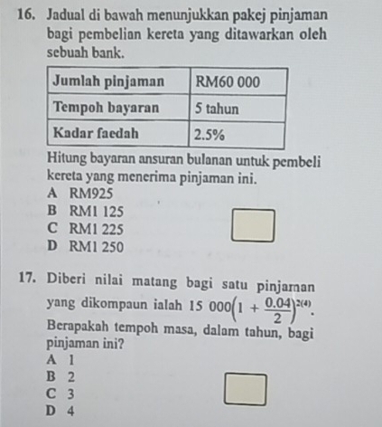 Jadual di bawah menunjukkan pakej pinjaman
bagi pembelian kereta yang ditawarkan oleh
sebuah bank.
Hitung bayaran ansuran bulanan untuk pembeli
kereta yang menerima pinjaman ini.
A RM925
B RM1 125
C RM1 225
D RM1 250
17. Diberi nilai matang bagi satu pinjaman
yang dikompaun ialah 15 000(1+ (0.04)/2 )^2(4). 
Berapakah tempoh masa, dalam tahun, bagi
pinjaman ini?
A 1
B 2
C 3
D 4