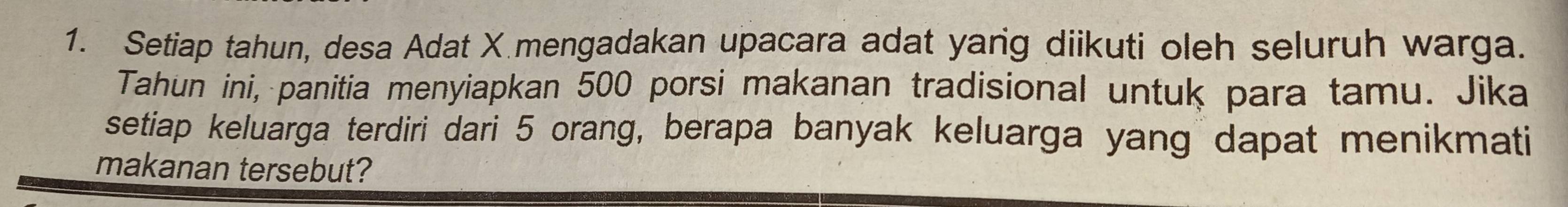 Setiap tahun, desa Adat X mengadakan upacara adat yarg diikuti oleh seluruh warga. 
Tahun ini, panitia menyiapkan 500 porsi makanan tradisional untuk para tamu. Jika 
setiap keluarga terdiri dari 5 orang, berapa banyak keluarga yang dapat menikmati 
makanan tersebut?