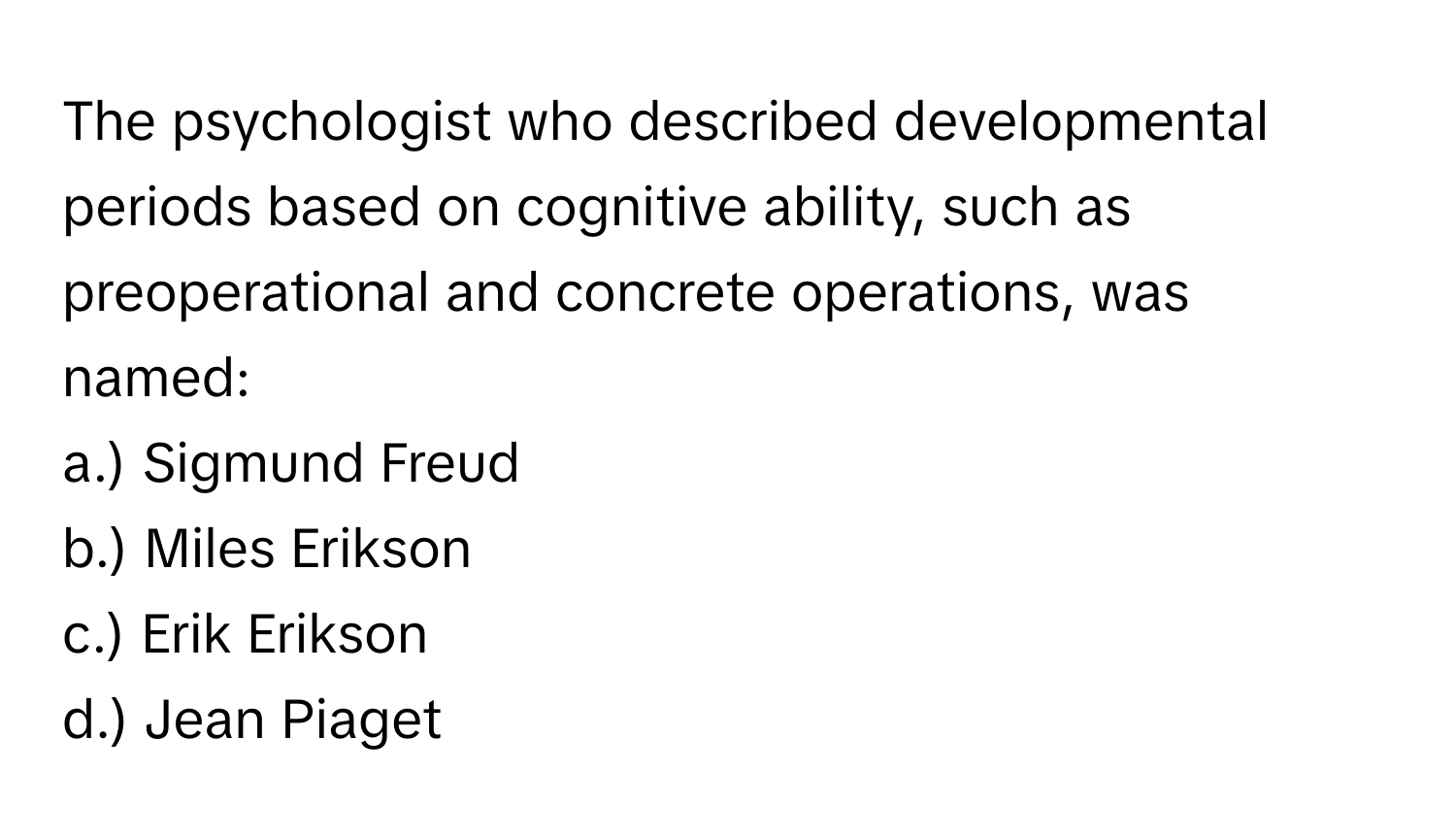 The psychologist who described developmental periods based on cognitive ability, such as preoperational and concrete operations, was named:

a.) Sigmund Freud
b.) Miles Erikson
c.) Erik Erikson
d.) Jean Piaget