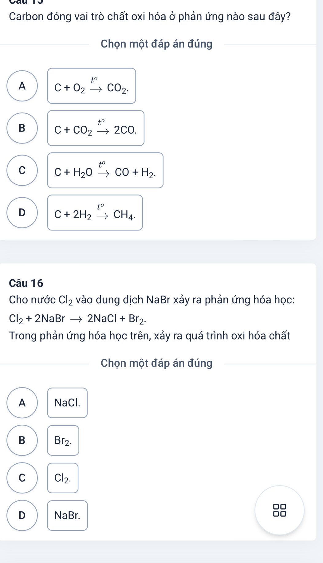 Carbon đóng vai trò chất oxi hóa ở phản ứng nào sau đây?
Chọn một đáp án đúng
A C+O_2xrightarrow t^oCO_2.
B C+CO_2xrightarrow t^o2CO.
C C+H_2Oxrightarrow t^oCO+H_2.
D C+2H_2xrightarrow t^oCH_4. 
Câu 16
Cho nước Cl_2 vào dung dịch NaBr xảy ra phản ứng hóa học:
Cl_2+2NaBrto 2NaCl+Br_2. 
Trong phản ứng hóa học trên, xảy ra quá trình oxi hóa chất
Chọn một đáp án đúng
A NaCl.
B Br2.
C Cl_2.
□□
D NaBr.
0