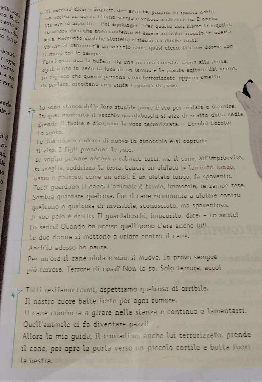 ella ser
Il vecchio dice: - Signore, due anni fa, proprio in questa notte,
re. Rac
ho ucciso un uomo. L'anno scorso è venuto a chiamarmi. E anche
stasera lo aspetto. - Poi aggiunge: - Per questo non siamo tranquilli.
cantoal caní ch Io allora dico che sono contento di essere arrivato proprio in questa
otrak sera. Racconto qualche storiella e riesco a calmare tutti.
Vicino al camino c'è un vecchio cane, quasi cieco. Il cane dorme con
nestri il muso tra le zampe.
e ogni Fuorí continua la bufera. Da una piccola finestra sopra alla porta,
vento ogni tanto io vedo la luce di un lampo e le piante agitate dal vento.
a un Io capisco che queste persone sono terrorizzate: appena smetto
evano di parlare, ascoltano con ansia i rumori di fuori.
ando
Io sono stanco delle loro stupide paure e sto per andare a dormire.
ile, e 3
In quel momento il vecchio guardaboschi si alza di scatto dalla sedia,
prende il fucile e dice, con la voce terrorizzata: - Eccolo! Eccolo!
sil
Lo sento.
Le due donne cadono di nuovo in ginocchio e sí coprono
ar
il viso. I figli prendono le asce.
ta,
lle
Io voglio provare ancora a calmare tutti, ma il cane, all’improvviso,
to si sveglia, raddrizza la testa. Lancia un ululato (= lamento lungo,
basso e pauroso, come un urlo). É un ululato lungo, fa spavento.
0
Tutti guardano il cane. L'animale è fermo, immobile, le zampe tese.
Sembra guardare qualcosa. Poi il cane ricomincia a ululare contro
qualcuno o qualcosa di invisibile, sconosciuto, ma spaventoso.
Il suo pelo è dritto. Il guardaboschi, impaurito, dice: - Lo sente!
Lo sente! Quando ho ucciso quell’uomo c’era anche lui!
Le due donne si mettono a urlare contro il cane.
Anch'io adesso ho paura.
Per un'ora il cane ulula e non si muove. Io provo sempre
più terrore. Terrore di cosa? Non lo so. Solo terrore, ecco!
4 Tutti restiamo fermi, aspettiamo qualcosa di orribile.
Il nostro cuore batte forte per ogni rumore.
Il cane comincia a girare nella stanza e continua a lamentarsi.
Quell'animale ci fa diventare pazzi!
Allora la mia guida, il contadino, anche lui terrorizzato, prende
il cane, poi apre la porta verso un piccolo cortile e butta fuori
la bestia.