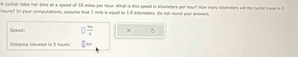 A cyclist rides her bike at a speed of 18 miles per hour. What is this speed in kilometers per hour? How many kilometers will the cyclist travel in 5
hours? In your computations, assume that 1 mile is equal to 1.6 kilometers. Do not round your answers. 
Speed:  km/b  × 
Distance traveled in 5 hours : km