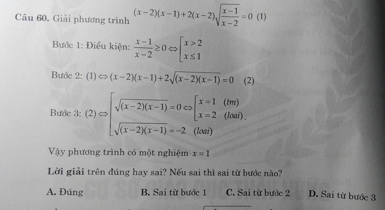 Giải phương trình (x-2)(x-1)+2(x-2)sqrt(frac x-1)x-2=0 (1)
Bước 1: Điều kiện:  (x-1)/x-2 ≥ 0Leftrightarrow beginarrayl x>2 x≤ 1endarray.
Bước 2: (1)Leftrightarrow (x-2)(x-1)+2sqrt((x-2)(x-1))=0 (2)
Bước 3: :(2)Rightarrow beginarrayl sqrt((x-2)(x-1))=0Leftrightarrow [x=1(tm) sqrt((x-2)(x-1))=-2(ton)endarray.
Vậy phương trình có một nghiệm x=1
Lời giải trên đúng hay sai? Nếu sai thì sai từ bước nào?
A. Đúng B. Sai từ bước 1 C. Sai từ bước 2 D. Sai từ bước 3