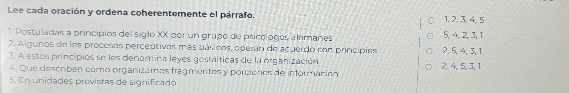 Lee cada oración y ordena coherentemente el párrafo.
1, 2, 3, 4, 5
1. Postuladas a principios del siglo XX por un grupo de psicólogos alemanes 5, 4, 2, 3, 1
2. Algunos de los procesos perceptivos más básicos, operan de acuerdo con principios 2, 5, 4, 3, 1
3. A estos principios se les denomina leyes gestálticas de la organización
2, 4, 5, 3, 1
4. Que describen cómo organizamos fragmentos y porciones de información
5. En unidades provistas de significado