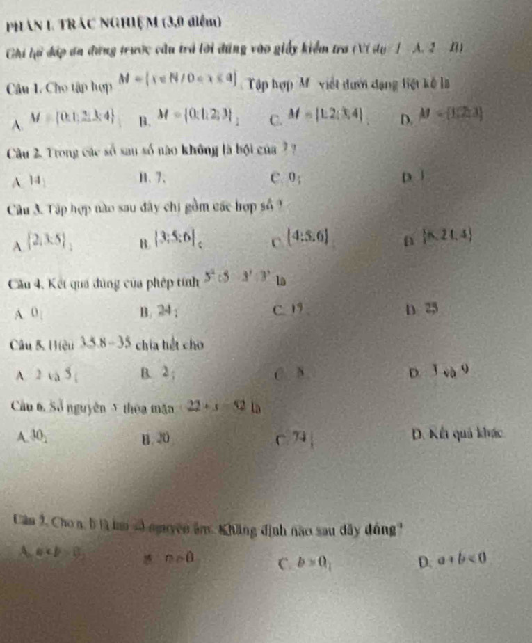 PhAn 1 TRác NGHIệ M (3,0 điểm)
Ghi lử đáp ơn đứng trước cầu trá lời đúng vào giảy kiểm tra (V) a_0 A. 2 1
Câu 1. Cho tập hợp M= x∈ N/0 Tập hợp M ' việt đưới đạng liệt kế là
A. M= (k1,2,3,4 B. M= 0:|12 )3|_1 C. M= 1,2;3,] D. M= 1,2,3
Câu 2. Trong các số sau số nào không là bội của ?
A. |4| H、 7 、 c. 0_1 D ì
Câu 3. Tập hợp nào sau đây chi gồm các hợp số 9
A.  2,3:5 _1
B. |3:5:6| (4:5.6)  n,21,4
C
Cầu 4, Kết quả đùng của phép tính 5^2:5· 3^2:3^3 la
A 0_1 n 25
B. 24_1 C 19
Câu 8. Hiệu 3.5.8-3. chia hết cho
A 2sqrt(a)5 B. 2; C. 8 D 1vo^9
Cầu 6. Số nguyên 5 thoa mặn 22+s=52lo
A. 30_2 B. 20 C 74| D. Kết quả khác
Câm 9, Chon, b là lai số nguyên âm. Khăng định nào sau dây đồng'
A a0 m>0 C. b=0, D. a+b<0</tex>