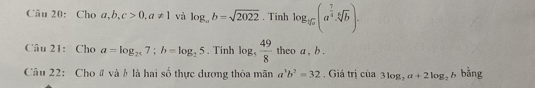 Cho a, b, c>0, a!= 1 và log _ab=sqrt(2022). Tính log _sqrt[5](a)(a^(frac 7)4· sqrt[6](b)). 
Câu 21: Cho a=log _257; b=log _25. Tính log _5 49/8  theo a , b. 
Câu 22: Cho # và b là hai số thực dương thỏa mãn a^3b^2=32. Giá trị của 3log _2a+2log _2b bǎng