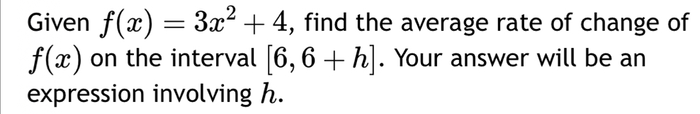 Given f(x)=3x^2+4 , find the average rate of change of
f(x) on the interval [6,6+h]. Your answer will be an 
expression involving h.