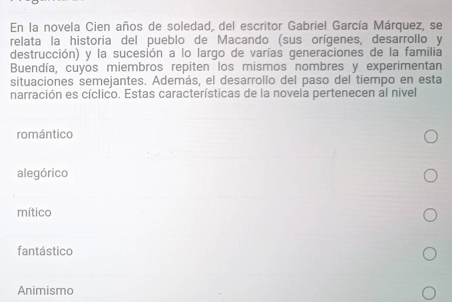 En la novela Cien años de soledad, del escritor Gabriel García Márquez, se
relata la historia del pueblo de Macando (sus orígenes, desarrollo y
destrucción) y la sucesión a lo largo de varías generaciones de la familia
Buendía, cuyos miembros repiten los mismos nombres y experimentan
situaciones semejantes. Además, el desarrollo del paso del tiempo en esta
narración es cíclico. Estas características de la novela pertenecen al nivel
romántico
alegórico
mítico
fantástico
Animismo