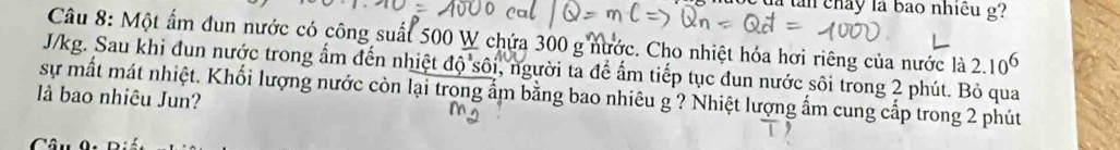 là tàn chảy là bao nhiều g? 
Câu 8: Một ấm đun nước có công suất 500 W chứa 300 g nước. Cho nhiệt hóa hơi riêng của nước là 2.10^6
J/kg. Sau khi đun nước trong ẩm đến nhiệt dhat QShat Oi , người ta để ấm tiếp tục đun nước sôi trong 2 phút. Bỏ qua 
sự mất mát nhiệt. Khối lượng nước còn lại trong ẩm bằng bao nhiêu g ? Nhiệt lượng ẩm cung cấp trong 2 phút 
là bao nhiêu Jun?