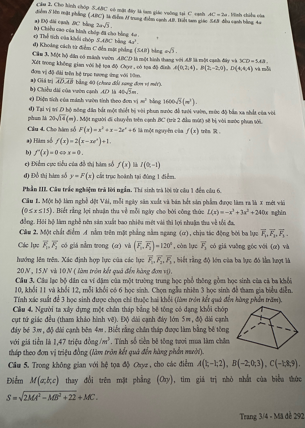 Cho hình chóp S.ABC có mặt đáy là tam giác vuông tại C cạnh AC=2a. Hình chiếu của
diễm S lên mặt phẳng (ABC) là điểm H trung điểm cạnh AB. Biết tam giác SAB đều cạnh bằng 4a
a) Độ dài cạnh BC bằng 2asqrt(3).
b) Chiều cao của hình chóp đã cho bằng 4a .
c) Thể tích của khối chóp S.ABC bằng 4a^3.
d) Khoảng cách từ điểm C đến mặt phẳng (SAB) bằng asqrt(3).
Câu 3. Một hộ dân có mảnh vườn ABCD là một hình thang với AB là một cạnh đáy và 3CD=5AB.
Xét trong không gian với hệ tọa độ Oxyz , có tọa độ đinh A(0;2;4),B(2;-2;0),D(4;4;4) và mỗi
đơn vị độ dài trên hệ trục tương ứng với 10m.
a) Giá trị overline AD.overline AB bằng 40 (chưa đổi sang đơn vị mét).
b) Chiều dài của vườn cạnh AD là 40sqrt(5)m.
c) Diện tích của mảnh vườn tính theo đơn vị m^2 bằng 1600sqrt(5)(m^2).
d) Tại vị trí D hộ nông dân bắt một thiết bị vòi phun nước để tưới vườn, mức độ bắn xa nhất của vòi
phun là 20sqrt(14)(m) ). Một người di chuyển trên cạnh BC (trừ 2 đầu mút) sẽ bị vòi nước phun tới.
Câu 4. Cho hàm số F(x)=x^2+x-2e^x+6 là một nguyên của f(x) trên R .
a) Hàm số f(x)=2(x-xe^x)+1.
b) f'(x)=0Leftrightarrow x=0.
c) Điểm cực tiểu của đồ thị hàm số f(x) là I(0;-1)
d) Đồ thị hàm số y=F(x) cắt trục hoành tại đúng 1 điểm.
Phần III. Câu trắc nghiệm trả lời ngắn. Thí sinh trả lời từ câu 1 đến câu 6.
Câu 1. Một hộ làm nghề dệt Vải, mỗi ngày sản xuất và bán hết sản phẩm được làm ra là x mét vài
(0≤ x≤ 15). Biết rằng lợi nhuận thu về mỗi ngày cho bởi công thức L(x)=-x^3+3x^2+240x nghìn
đồng. Hỏi hộ làm nghề nên sản xuất bao nhiêu mét vải thì lợi nhuận thu về tối đa.
Câu 2. Một chất điểm A nằm trên mặt phẳng nằm ngang (α), chịu tác động bởi ba lực vector F_1,vector F_2,vector F_3.
Các lực vector F_1,vector F_2 có giá nằm trong (α) và (overline F_1,overline F_2)=120° , còn lực vector F_3 có giá vuông góc với (α) và
hướng lên trên. Xác định hợp lực của các lực vector F_1,vector F_2,vector F_3 , biết rằng độ lớn của ba lực đó lần lượt là
20N, 15N và 10N ( làm tròn kết quả đến hàng đơn vị).
Câu 3. Câu lạc bộ dân ca ví dặm của một trường trung học phổ thông gồm học sinh của cả ba khối
10, khối 11 và khối 12, mỗi khối có 6 học sinh. Chọn ngẫu nhiên 3 học sinh để tham gia biểu diễn.
Tính xác suất để 3 học sinh được chọn chỉ thuộc hai khối (làm tròn kết quả đến hàng phần trăm).
Câu 4. Người ta xây dựng một chân tháp bằng bê tông có dạng khối chóp
cụt tứ giác đều (tham khảo hình vẽ). Độ dài cạnh đáy lớn 5m, độ dài cạnh
đáy bé 3m, độ dài cạnh bên 4m . Biết rằng chân tháp được làm bằng bê tông
với giá tiền là 1,47 triệu đồng /m^3. Tính số tiền bê tông tươi mua làm chân
tháp theo đơn vị triệu đồng (làm tròn kết quả đến hàng phần mười).
Câu 5. Trong không gian với hệ tọa độ Oxyz , cho các điểm A(1;-1;2),B(-2;0;3),C(-1;8;9).
Điểm M(a;b;c) thay đổi trên mặt phẳng (Oxy), tìm giá trị nhỏ nhất của biểu thức
S=sqrt(2MA^2-MB^2+22)+MC.
Trang 3/4 - Mã đề 292
