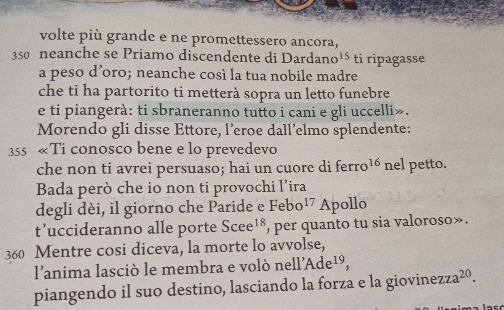 volte più grande e ne promettessero ancora,
350 neanche se Priamo discendente di Dardan O^(15) ti ripagasse 
a peso d’oro; neanche così la tua nobile madre 
che ti ha partorito ti metterà sopra un letto funebre 
e ti piangerà: ti sbraneranno tutto i cani e gli uccelli». 
Morendo gli disse Ettore, l’eroe dall’elmo splendente: 
355 «Ti conosco bene e lo prevedevo 
che non ti avrei persuaso; hai un cuore di ferro 16 nel petto. 
Bada però che io non ti provochi l’ira 
degli dèi, il giorno che Paride e Febo^(17) Apollo 
t’uccideranno alle porte Scee^(18) , per quanto tu sia valoroso».
360 Mentre cosi diceva, la morte lo avvolse,
11'Ade^(19)
lanima lasciò le membra e volò nel, 
piangendo il suo destino, lasciando la forza e la giovinez zza^(20).