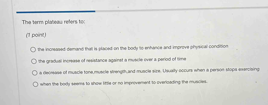 The term plateau refers to:
(1 point)
the increased demand that is placed on the body to enhance and improve physical condition
the gradual increase of resistance against a muscle over a period of time
a decrease of muscle tone,muscle strength,and muscle size. Usually occurs when a person stops exercising
when the body seems to show little or no improvement to overloading the muscles.