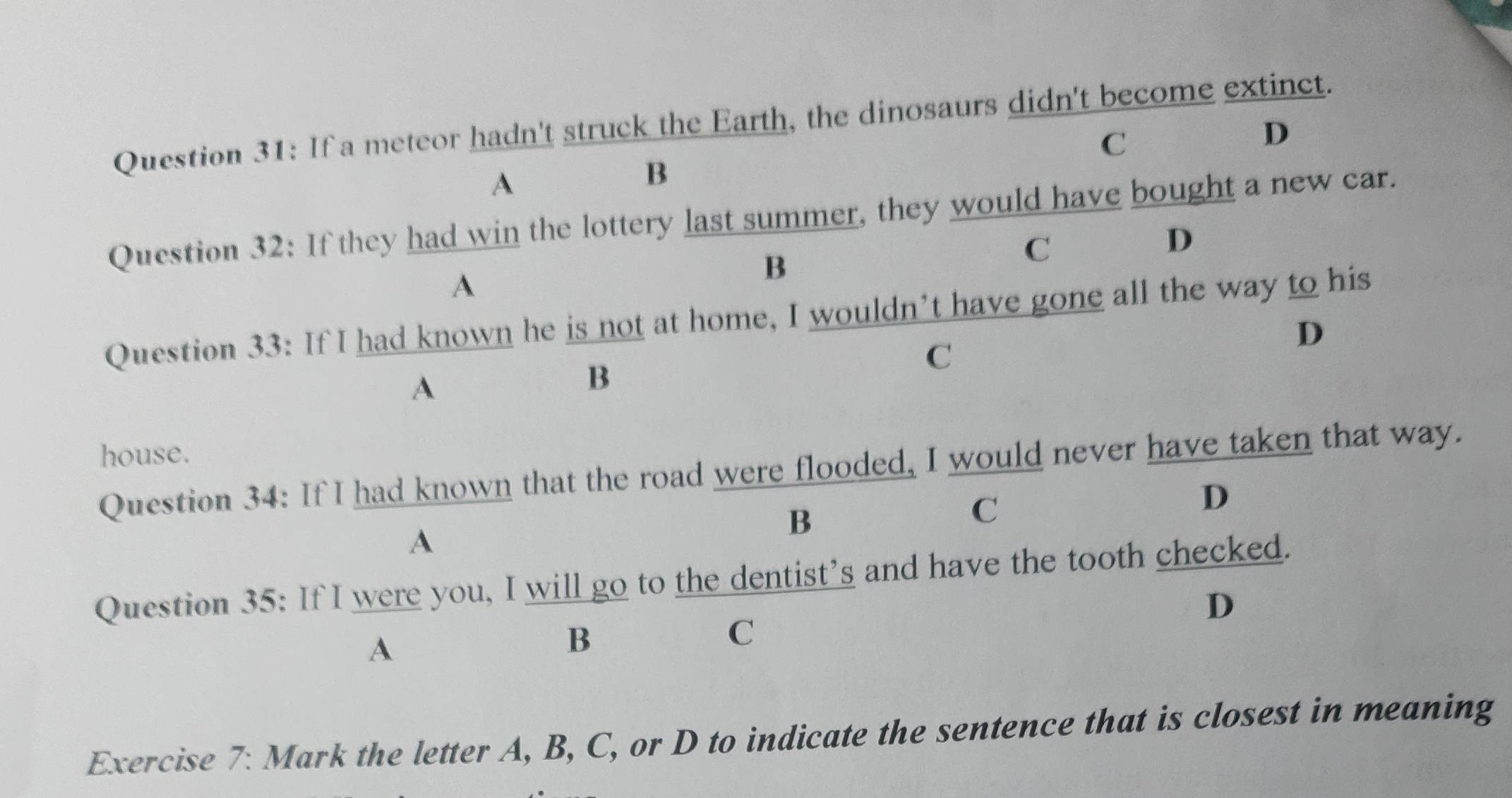 If a meteor hadn't struck the Earth, the dinosaurs didn't become extinct.
C
D
A
B
Question 32: If they had win the lottery last summer, they would have bought a new car.
D
B
C
A
Question 33: If I had known he is not at home, I wouldn’t have gone all the way to his
C
D
A
B
house.
Question 34: If I had known that the road were flooded, I would never have taken that way.
C
D
A
B
Question 35: If I were you, I will go to the dentist’s and have the tooth checked.
D
A
B
C
Exercise 7: Mark the letter A, B, C, or D to indicate the sentence that is closest in meaning