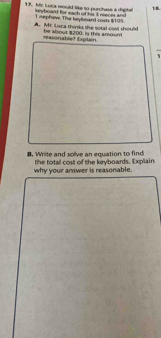 Mr. Luca would like to purchase a digital 18. 
keyboard for each of his 3 nieces and
1 nephew. The keyboard costs $105. 
A. Mr. Luca thinks the total cost should 
be about $200. Is this amount 
reasonable? Explain. 
1 
B. Write and solve an equation to find 
the total cost of the keyboards. Explain 
why your answer is reasonable.