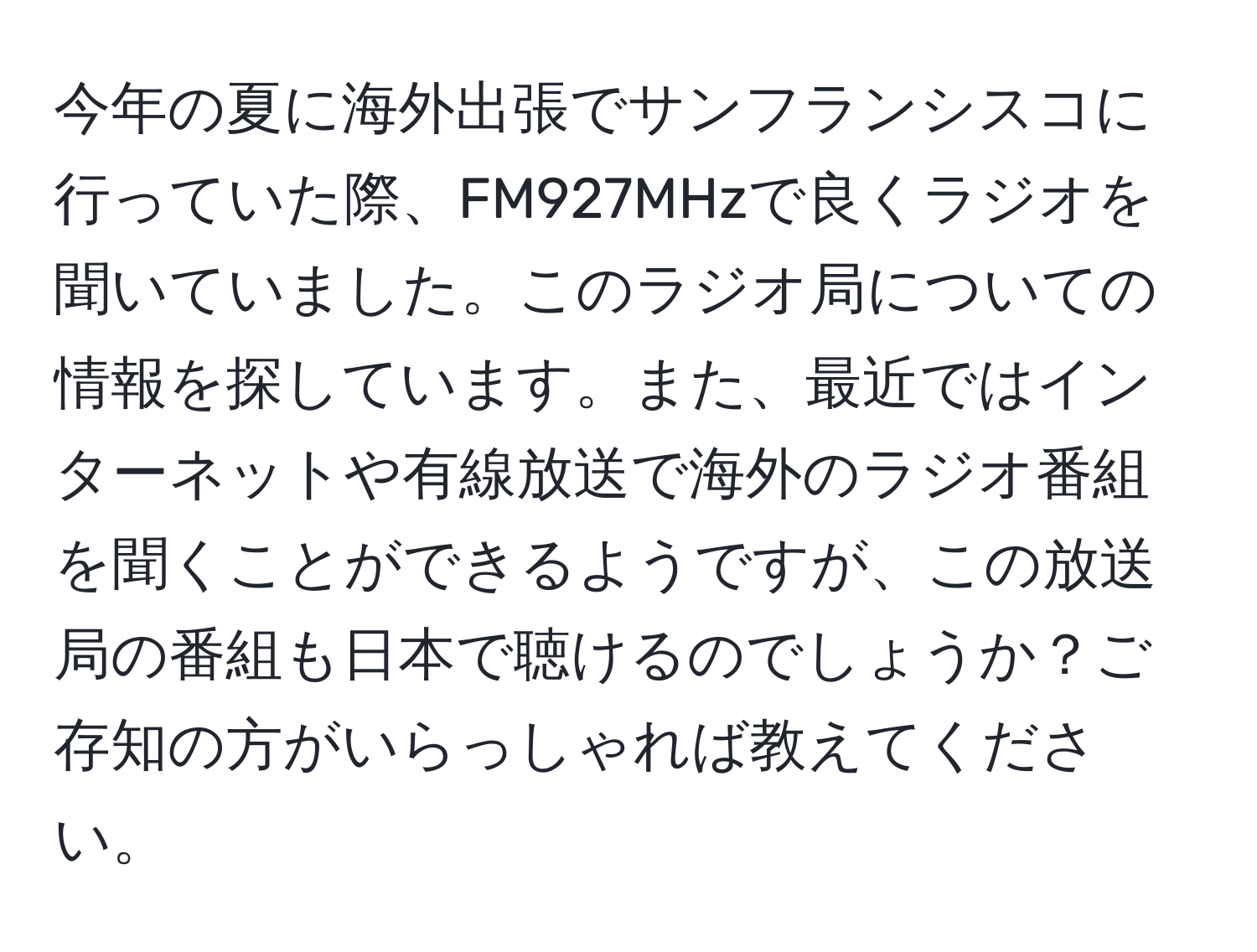 今年の夏に海外出張でサンフランシスコに行っていた際、FM927MHzで良くラジオを聞いていました。このラジオ局についての情報を探しています。また、最近ではインターネットや有線放送で海外のラジオ番組を聞くことができるようですが、この放送局の番組も日本で聴けるのでしょうか？ご存知の方がいらっしゃれば教えてください。