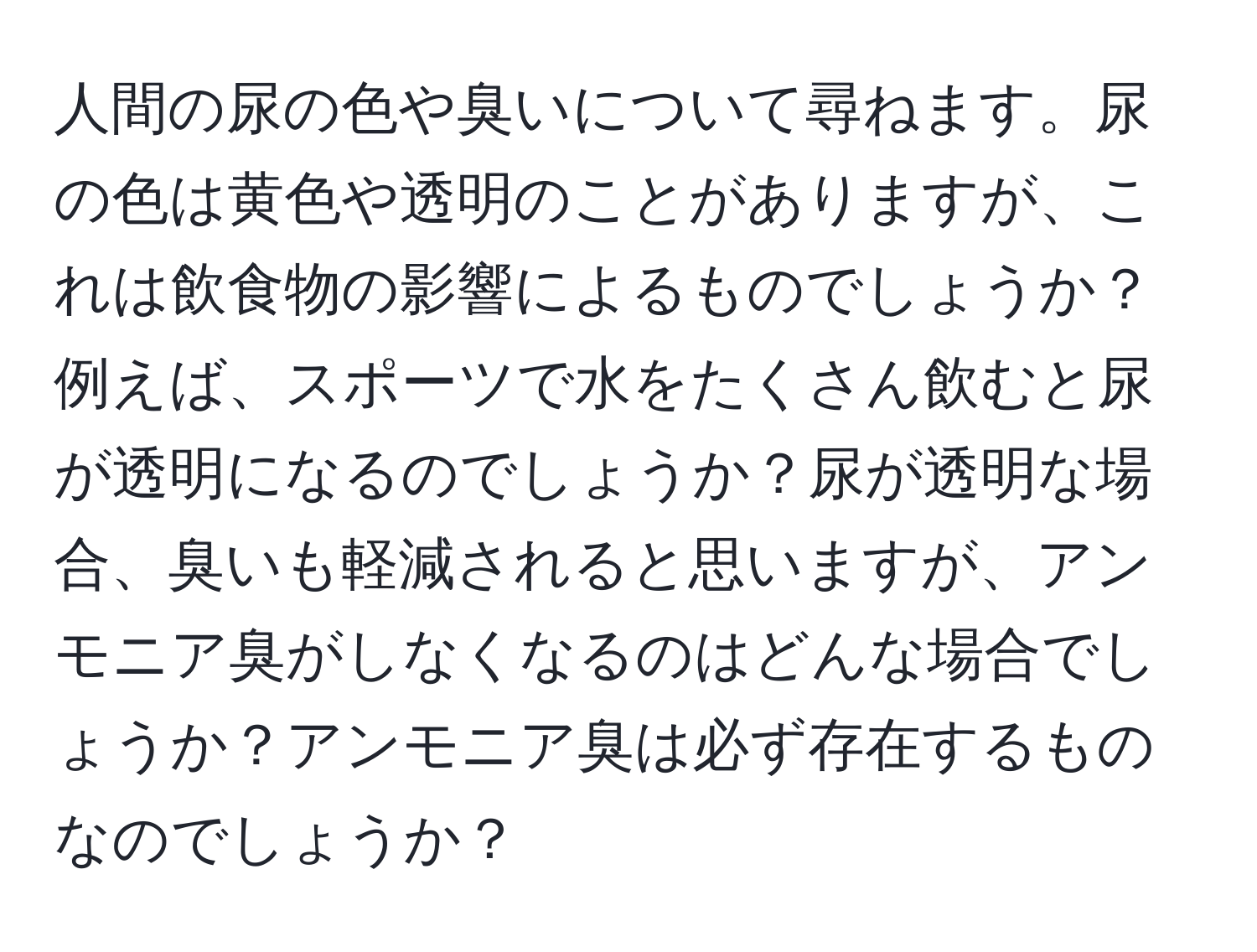 人間の尿の色や臭いについて尋ねます。尿の色は黄色や透明のことがありますが、これは飲食物の影響によるものでしょうか？例えば、スポーツで水をたくさん飲むと尿が透明になるのでしょうか？尿が透明な場合、臭いも軽減されると思いますが、アンモニア臭がしなくなるのはどんな場合でしょうか？アンモニア臭は必ず存在するものなのでしょうか？