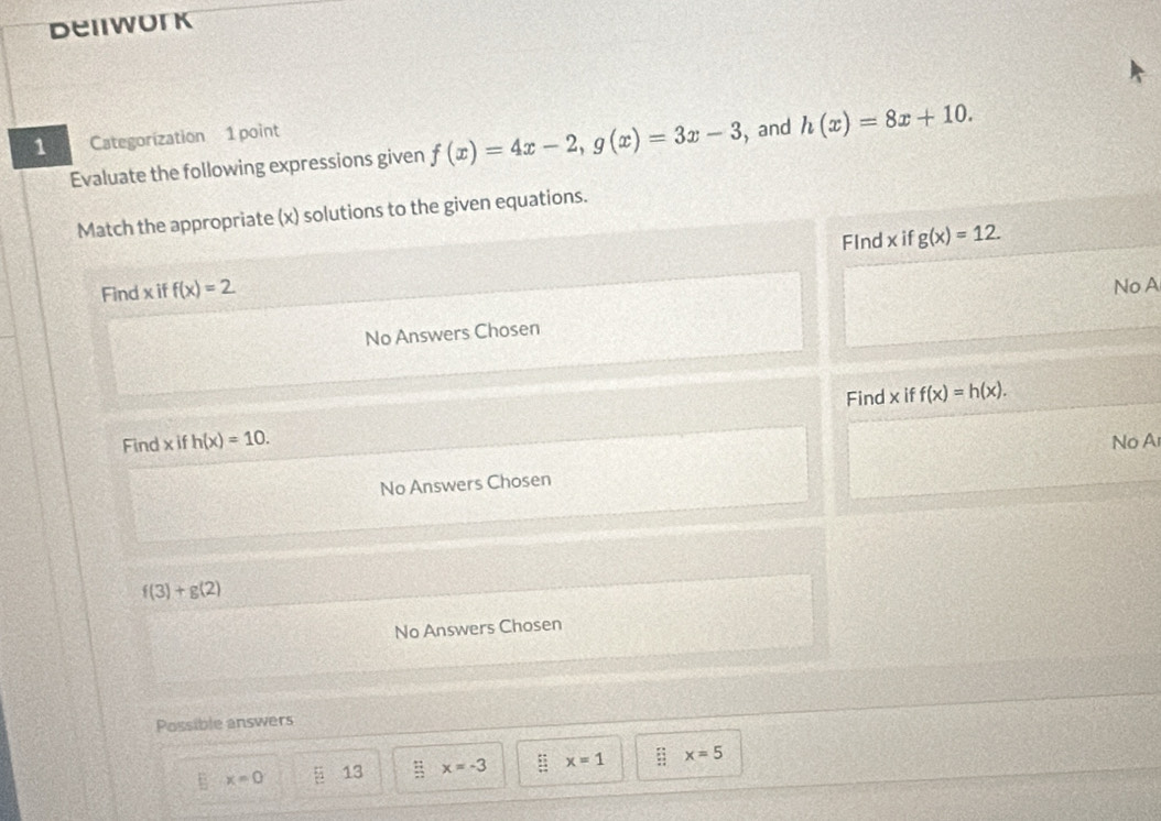 beiwork
1 Categorization 1 point
Evaluate the following expressions given f(x)=4x-2, g(x)=3x-3 , and h(x)=8x+10. 
Match the appropriate (x) solutions to the given equations.
FInd x if g(x)=12. 
Find x iff(x)=2
No A
No Answers Chosen
Find x if f(x)=h(x). 
Find x if h(x)=10. No A
No Answers Cho sen f(3)+g(2)
No Answers Chosen
Possible answers
x=0 5 13 x=-3 : : x=1 :; x=5