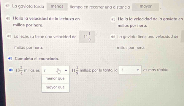 》 La gaviota tarda menos tiempo en recorrer una distancia mayor
Halla la velocidad de la lechuza en Halla la velocidad de la gaviota en
millas por hora. millas por hora.
D La lechuza tiene una velocidad de 11 1/9  La gaviota tiene una velocidad de
millas por hora. millas por hora.
Completa el enunciado.
18 3/4 millases ? 11 1/9 millas s; por lo tanto, la ? es más rápida.
menor que
mayor que