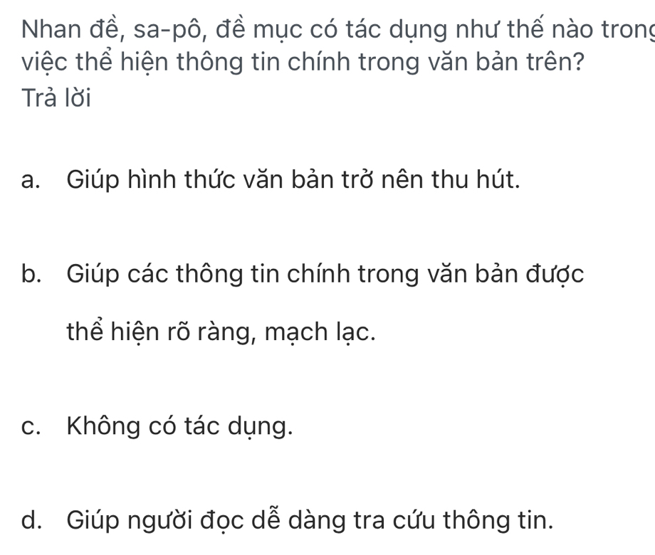 Nhan đề, sa-pô, đề mục có tác dụng như thế nào trong
việc thể hiện thông tin chính trong văn bản trên?
Trả lời
a. Giúp hình thức văn bản trở nên thu hút.
b. Giúp các thông tin chính trong văn bản được
thể hiện rõ ràng, mạch lạc.
c. Không có tác dụng.
d. Giúp người đọc dễ dàng tra cứu thông tin.