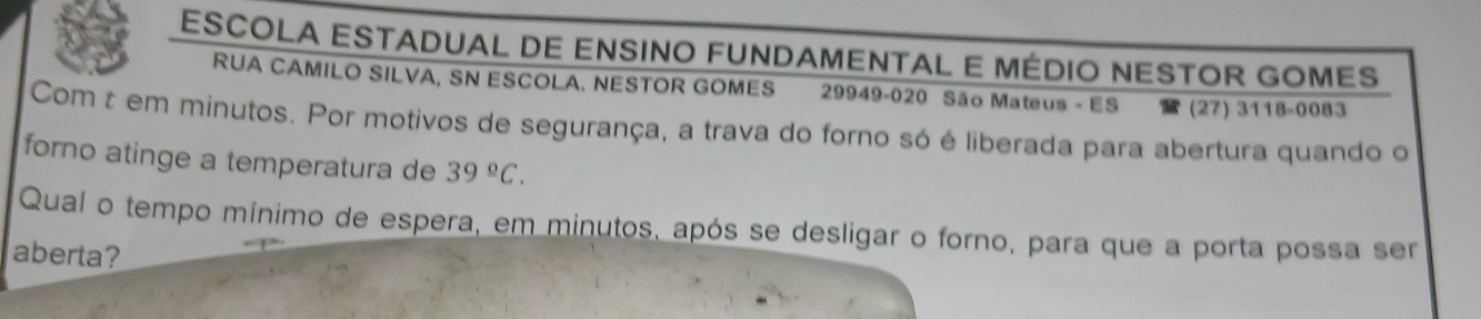 ESCOLA ESTADUAL DE ENSINO FUNDAMENTAL E MÉDIO NESTOR GOMES 
RUA CAMILO SILVA, SN ESCOLA. NESTOR GOMES 29949-020 São Mateus - ES (27) 3118-0083 
Com t em minutos. Por motivos de segurança, a trava do forno só é liberada para abertura quando o 
forno atinge a temperatura de 39°C. 
Qual o tempo mínimo de espera, em minutos, após se desligar o forno, para que a porta possa ser 
aberta?