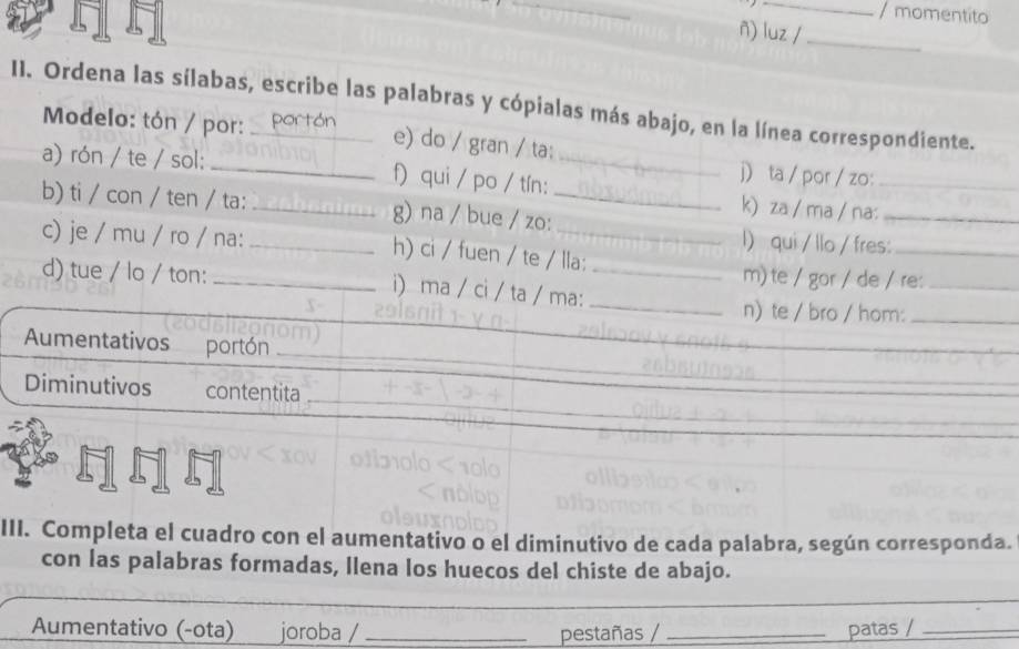 momentito 
ñ) luz /_ 
II. Ordena las sílabas, escribe las palabras y cópialas más abajo, en la línea correspondiente. 
Modelo: tón / por: ón 
e) do / gran / ta; 
j ta / por / zo: 
a) rón / te / sol: _f) qui / po / tín: _k) za / ma / na:__ 
b) ti / con / ten / ta: _g) na / bue / zo:_ 
l) qui / llo / fres:_ 
c) je / mu / ro / na: _h) ci / fuen / te / lla: 
d) tue / lo / ton: _i) ma / ci / ta / ma:__ 
m) te / gor / de / re:_ 
n) te / bro / hom:_ 
Aumentativos portón_ 
_ 
Diminutivos contentita_ 
_ 
III. Completa el cuadro con el aumentativo o el diminutivo de cada palabra, según corresponda. 
con las palabras formadas, llena los huecos del chiste de abajo. 
Aumentativo (-ota) joroba / _pestañas / _patas /_