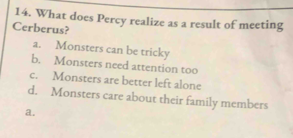 What does Percy realize as a result of meeting
Cerberus?
a. Monsters can be tricky
b. Monsters need attention too
c. Monsters are better left alone
d. Monsters care about their family members
a.