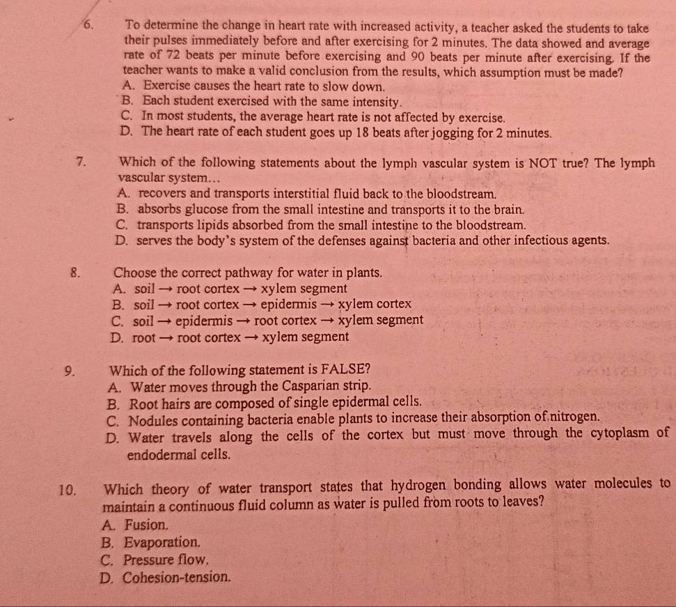 To determine the change in heart rate with increased activity, a teacher asked the students to take
their pulses immediately before and after exercising for 2 minutes. The data showed and average
rate of 72 beats per minute before exercising and 90 beats per minute after exercising. If the
teacher wants to make a valid conclusion from the results, which assumption must be made?
A. Exercise causes the heart rate to slow down.
B. Each student exercised with the same intensity.
C. In most students, the average heart rate is not affected by exercise.
D. The heart rate of each student goes up 18 beats after jogging for 2 minutes.
7. Which of the following statements about the lymph vascular system is NOT true? The lymph
vascular system….
A. recovers and transports interstitial fluid back to the bloodstream.
B. absorbs glucose from the small intestine and transports it to the brain.
C. transports lipids absorbed from the small intestine to the bloodstream.
D. serves the body’s system of the defenses against bacteria and other infectious agents.
8. Choose the correct pathway for water in plants.
A. soil → root cortex → xylem segment
B. soil → root cortex → epidermis → xylem cortex
C. soil → epidermis → root cortex → xylem segment
D. root → root cortex → xylem segment
9. Which of the following statement is FALSE?
A. Water moves through the Casparian strip.
B. Root hairs are composed of single epidermal cells.
C. Nodules containing bacteria enable plants to increase their absorption of nitrogen.
D. Water travels along the cells of the cortex but must move through the cytoplasm of
endodermal cells.
10. Which theory of water transport states that hydrogen bonding allows water molecules to
maintain a continuous fluid column as water is pulled from roots to leaves?
A. Fusion.
B. Evaporation.
C. Pressure flow.
D. Cohesion-tension.