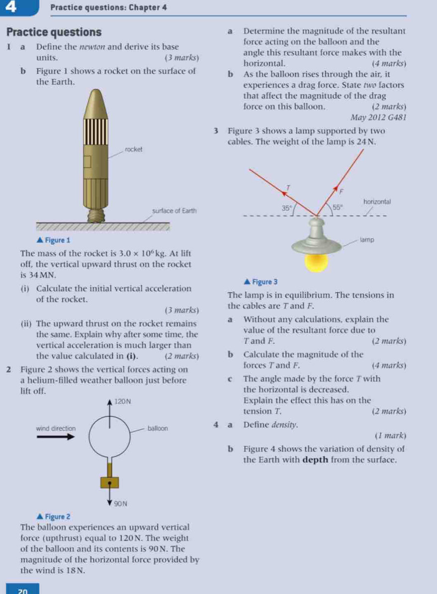 Practice questions: Chapter 4
Practice questions a Determine the magnitude of the resultant
I a Define the newton and derive its base force acting on the balloon and the
angle this resultant force makes with the
units. (3 marks) horizontal. (4 marks)
b Figure 1 shows a rocket on the surface of b As the balloon rises through the air, it
the Earth.experiences a drag force. State two factors
that affect the magnitude of the drag
force on this balloon. (2 marks)
May 2012 G481
3 Figure 3 shows a lamp supported by two
cables. The weight of the lamp is 24 N.
 
The mass of the rocket is 3.0* 10^6kg. At lift
off, the vertical upward thrust on the rocket
is 34 MN.
(i) Calculate the initial vertical acceleration ▲ Figure 3
of the rocket. The lamp is in equilibrium. The tensions in
(3 marks) the cables are T and F.
(ii) The upward thrust on the rocket remains a Without any calculations, explain the
the same. Explain why after some time, the value of the resultant force due to
T and F.
vertical acceleration is much larger than (2 marks)
the value calculated in (i). (2 marks) b Calculate the magnitude of the
forces T and F.
2 Figure 2 shows the vertical forces acting on (4 marks)
a helium-filled weather balloon just before c The angle made by the force T with
lift off. the horizontal is decreased.
Explain the effect this has on the
tension T. (2 marks)
4 a Define density.
(1 mark)
b Figure 4 shows the variation of density of
the Earth with depth from the surface.
Figure 2
The balloon experiences an upward vertical
force (upthrust) equal to 120 N. The weight
of the balloon and its contents is 90 N. The
magnitude of the horizontal force provided by
the wind is 18N.
2n