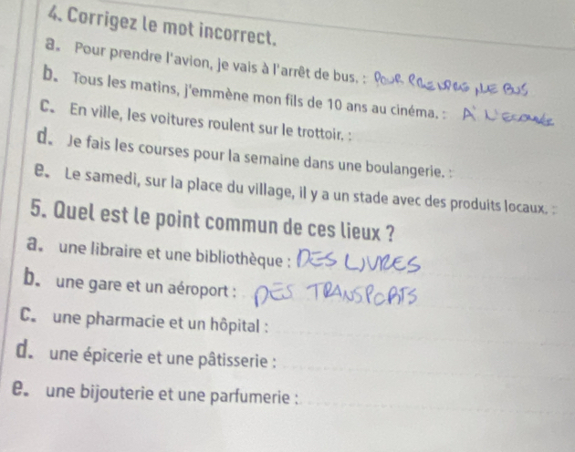 Corrigez le mot incorrect.
a。 Pour prendre l'avion, je vais à l'arrêt de bus. ,
b. Tous les matins, j'emmène mon fils de 10 ans au cinéma. :
C. En ville, les voitures roulent sur le trottoir. :
d. Je fais les courses pour la semaine dans une boulangerie. :
e Le samedi, sur la place du village, il y a un stade avec des produits locaux.
5. Quel est le point commun de ces lieux ?
a. une libraire et une bibliothèque :
b. une gare et un aéroport :
C. une pharmacie et un hôpital :
d. une épicerie et une pâtisserie :
une bijouterie et une parfumerie :