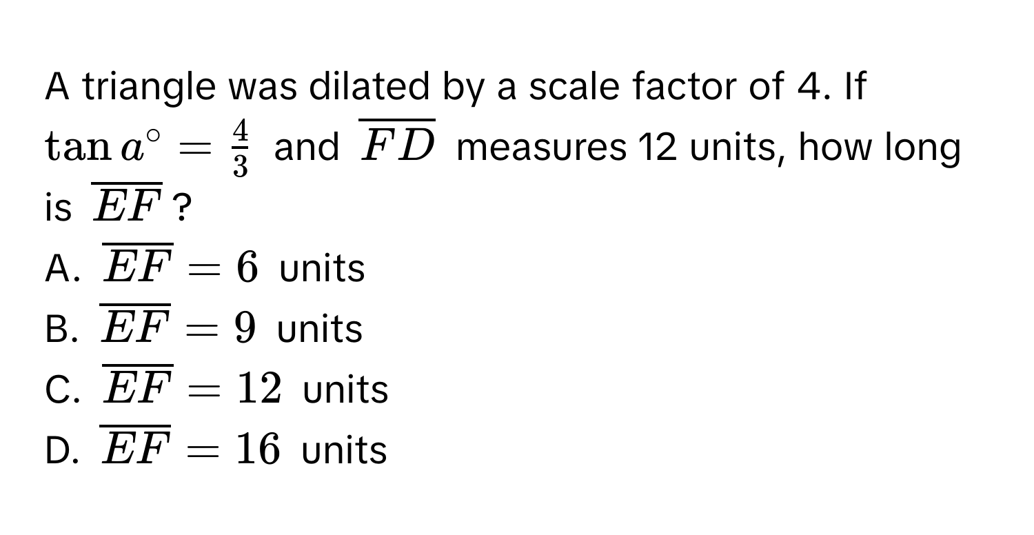 A triangle was dilated by a scale factor of 4. If $tan a^(circ = frac4)3$ and $overlineFD$ measures 12 units, how long is $overlineEF$? 
A. $overlineEF = 6$ units
B. $overlineEF = 9$ units
C. $overlineEF = 12$ units
D. $overlineEF = 16$ units