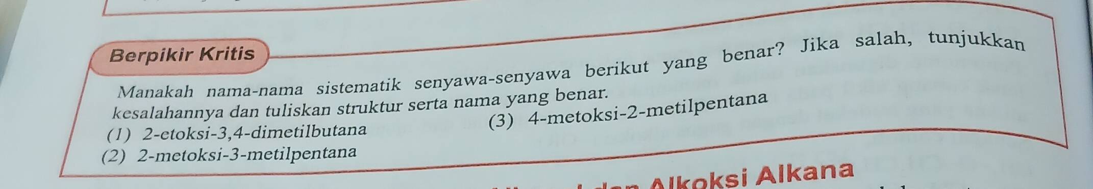 Berpikir Kritis
Manakah nama-nama sistematik senyawa-senyawa berikut yang benar? Jika salah, tunjukkan
kesalahannya dan tuliskan struktur serta nama yang benar.
(3) 4 -metoksi -2 -metilpentana
(1) 2 -etoksi -3, 4 -dimetilbutana
(2) 2 -metoksi -3 -metilpentana
Alkoksi Alkana