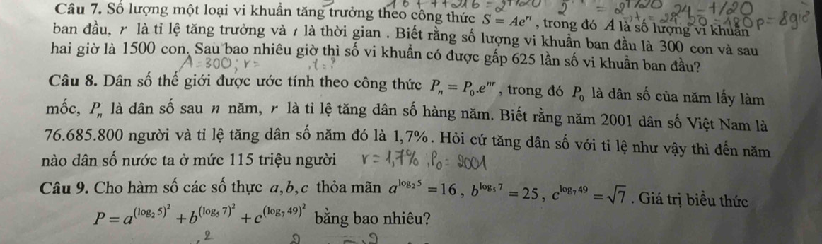 Số lượng một loại vi khuẩn tăng trưởng theo công thức S=Ae^(rt) , trong đó Á là số lượng vĩ khuân 
ban đầu, r là tỉ lệ tăng trưởng và 7 là thời gian . Biết rằng số lượng vi khuẩn ban đầu là 300 con và sau 
hai giờ là 1500 con. Sau bao nhiêu giờ thì số vi khuẩn có được gấp 625 lần số vi khuẩn ban đầu? 
Câu 8. Dân số thế giới được ước tính theo công thức P_n=P_0.e^(nr) , trong đó P_0 là dân số của năm lấy làm 
mốc, P_n là dân số sau n năm, r là tỉ lệ tăng dân số hàng năm. Biết rằng năm 2001 dân số Việt Nam là
76.685. 800 người và tỉ lệ tăng dân số năm đó là 1,7%. Hỏi cứ tăng dân số với tỉ lệ như vậy thì đến năm 
nào dân số nước ta ở mức 115 triệu người 
Câu 9. Cho hàm số các số thực a, b, c thỏa mãn a^(log _2)5=16, b^(log _5)7=25, c^(log _7)49=sqrt(7). Giá trị biều thức
P=a^((log _2)5)^2+b^((log _5)7)^2+c^((log _7)49)^2 bằng bao nhiêu?