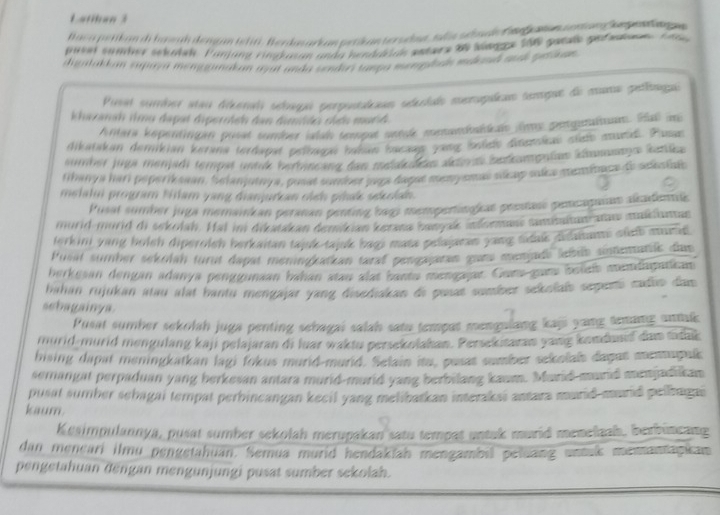 Latihan 3
Bac apettan di h w ah dengan te t Berdas ark an peti an to sdaa, sis  slan de  Be ea n en  a e  se en t g 
piset samber sckolsh. Finjung ringkasan unda henddrias amtarz 90 sinnge 100 gatals gefatan A 
digatakkan supaya mengganakan ayit anda sndes tampa mongetian mdund ausk petikan .
Pusel sumber sai déeral sébaqa serpuoalan sdíado merupalcas semgue de muna pelíaga
khazana tmu dapat diperricn dan dimids chển munh 
Antera kepentrien pusat surder iatal upst sntaß meandahin fems petgstalnum. Hal ig
dikatakan demikian kerana terdapat pelbagai bahan hacaap yang boledo dssmlas củsh mard. Pasan
sumber juga menjadi tempst untuk bertencang dan melakechns setents betkompnüan kannage katlke
fhanya hari peperik sean, Selanjutnya, pusat sonivet paps dagut meny smas sicup soce meninace do sckoiaic
melatui program filam yang dianjurkan cich piak sekolan.
Pusal sumber juga memanican peranan penting bagi mempertingicat presass pencapanas alkadenms
murid-morid di sekolah. Hal im dikatakan demician ketana banyak moemus sammitun-amm mmkluntan
lerkini yang bolsh diperolsh berkaitan tajuk-tajk bagi mase pelajaran yang tdue disaans surb murad 
Pusal sumber sekolah turut dapat meningkatkan tara pengagatan gueu menjade letus antenathlc das
herkesan dengan adanya penggunaan bahan stau alat banta mengajar. Gam guane beliet memdapatian
bahan rujukan atau alat bantu mengajar yang disediakan di posat sumber sekolaïs seperó cadio dam
sebagainya.
Pusat sumber sekolah juga penting sehagai salah satu tempat mengulang kaji yamg armang unmuk
murid-murid mengulang kaji pelajaran di luar waktu persekolahan. Persekstaran yang kondund dan tathk
bising dapat meningkatkan lagi fokus murid-murld. Selain ito, pusat sumber sekolals dagat mennupuk
semangat perpaduan yang berkesan antara murid-murid yang berbilang kaum. Murid murid menjadlikan
pusat sumber sebagai tempat perhincangan kecil yang melibatkan interakai antara murid murid pelbagai
kaum
Kesimpulannya, pusat sumber sekolah merupakan satu tempat untak murid menelaah, berbincang
dan meneari ilmu pengetahuan. Semua murid hendakiah mengambil peluang unsuk menantapkan
pengetahuan dengan mengunjungi pusat sumber sekolah.