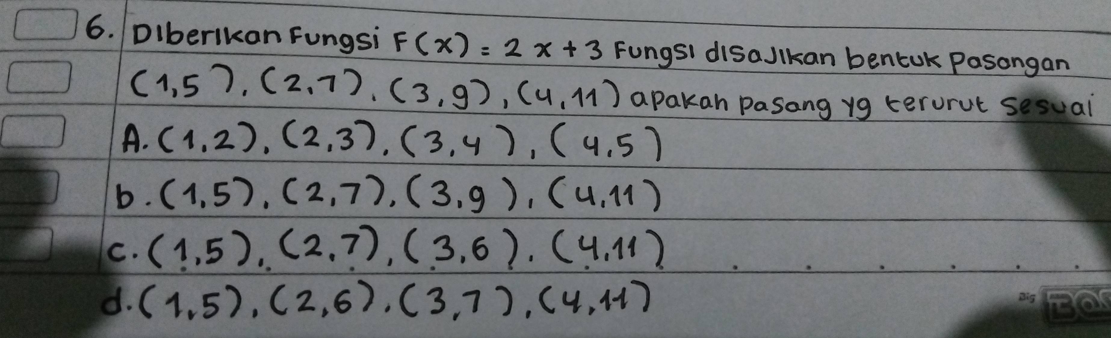 DIberikan Fungsi F(x)=2x+3 Fungst disaJlkan bentok Pasongan
(1,5),(2,7),(3,9),(4,11) apakan pasang yg terorut sesual
A. (1,2), (2,3), (3,4), (4,5)
b. (1,5), (2,7), (3,9), (4,11)
C. (1,5), (2,7), (3,6), (4,11)
d. (1,5), (2,6), (3,7), (4,11)