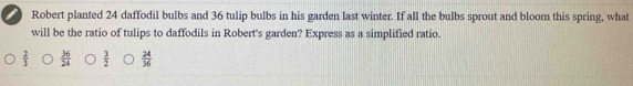 Robert planted 24 daffodil bulbs and 36 tulip bulbs in his garden last winter. If all the bulbs sprout and bloom this spring, what
will be the ratio of tulips to daffodils in Robert's garden? Express as a simplified ratio.
 2/3   36/24   3/2   24/36 