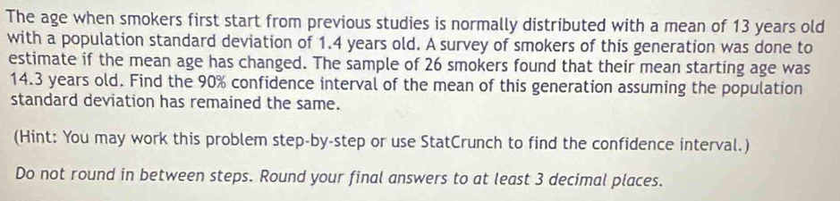 The age when smokers first start from previous studies is normally distributed with a mean of 13 years old 
with a population standard deviation of 1.4 years old. A survey of smokers of this generation was done to 
estimate if the mean age has changed. The sample of 26 smokers found that their mean starting age was
14.3 years old. Find the 90% confidence interval of the mean of this generation assuming the population 
standard deviation has remained the same. 
(Hint: You may work this problem step-by-step or use StatCrunch to find the confidence interval.) 
Do not round in between steps. Round your final answers to at least 3 decimal places.