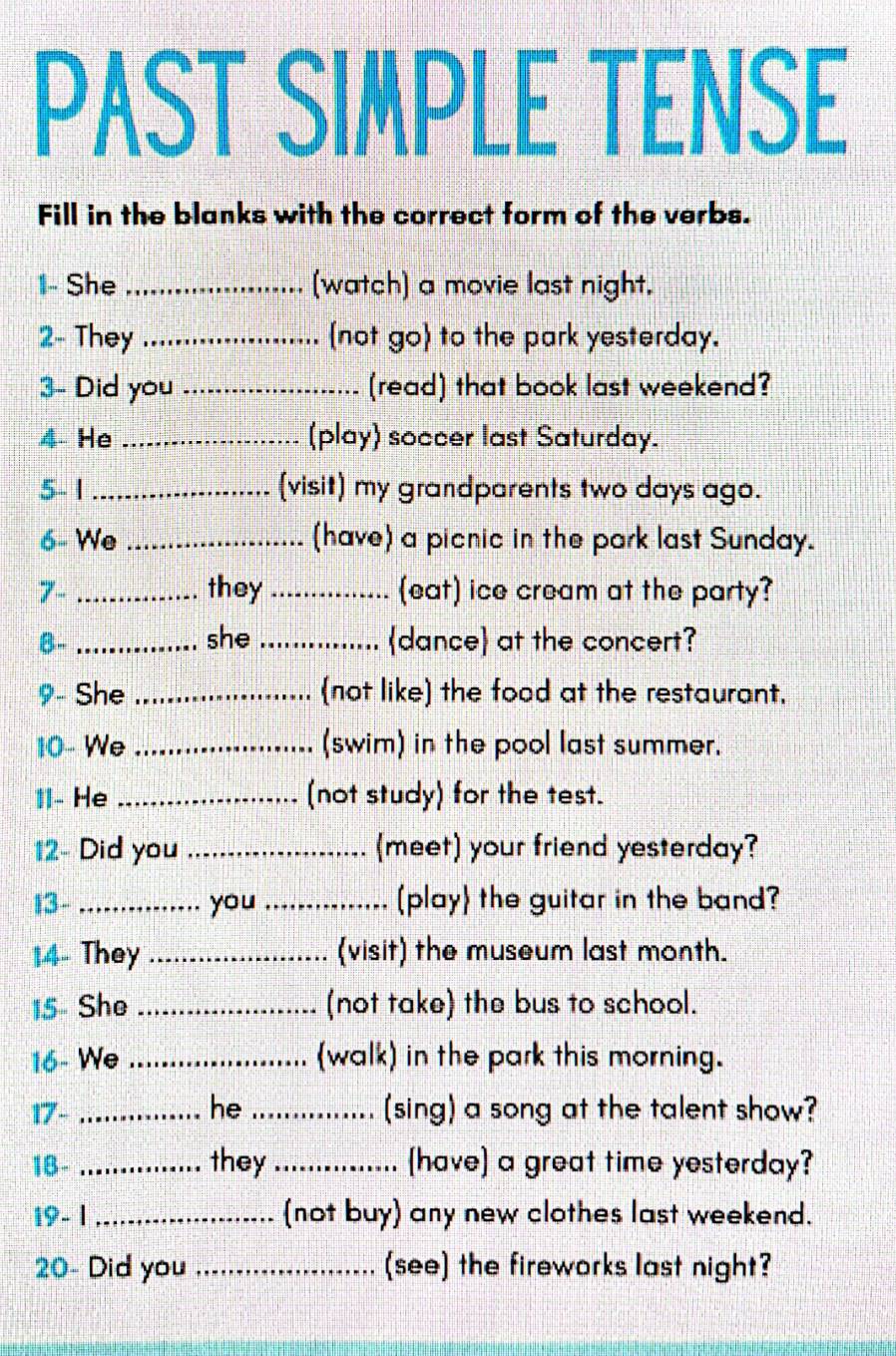 PAST SIMPLE TENSE 
Fill in the blanks with the correct form of the verbs. 
1- She _(watch) a movie last night, 
2- They _not go) to the park yesterday. 
3- Did you _(read) that book last weekend? 
4 He _(play) soccer last Saturday. 
5- 1 _(visit) my grandparents two days ago. 
6- We _(have) a picnic in the park last Sunday. 
7- _they_ (eat) ice cream at the party? 
B- _she _dance at the concert? 
9- She _(not like) the food at the restaurant. 
10- We _(swim) in the pool last summer. 
1I- He _(not study) for the test. 
12- Did you _(meet) your friend yesterday? 
13- _you _(play the guitar in the band? 
1.4- They _(visit) the museum last month. 
15- She _(not take) the bus to school. 
16- We _(walk) in the park this morning. 
17- _he _(sing) a song at the talent show? 
18- _they_ [have] a great time yesterday? 
19- 1 _(not buy) any new clothes last weekend. 
20- Did you _(see) the fireworks last night?