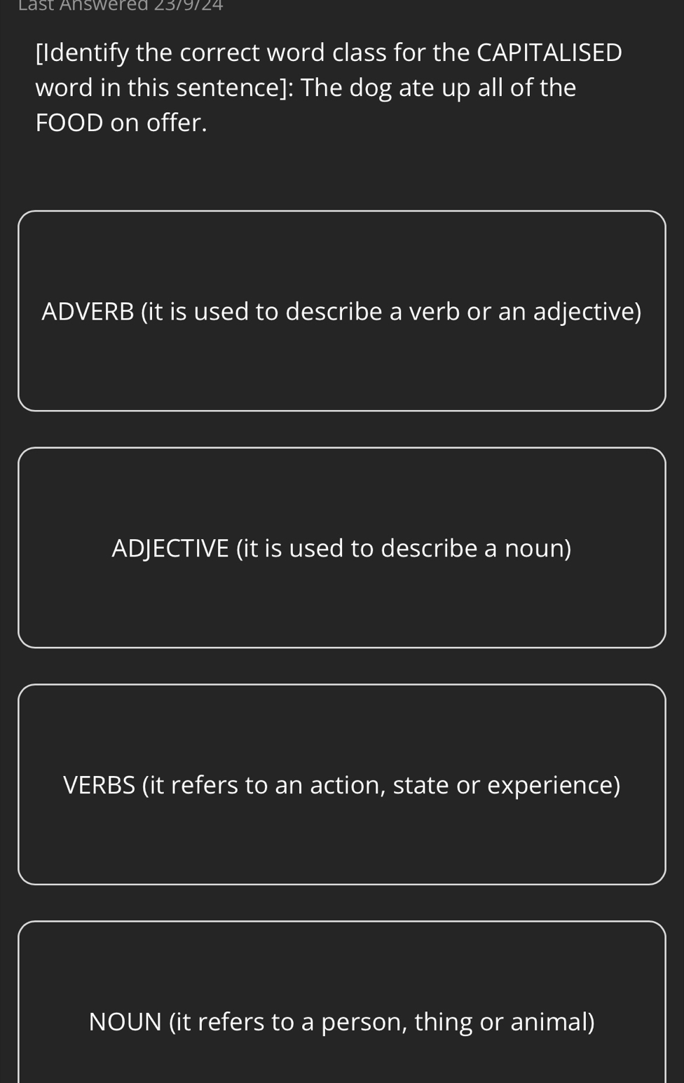 Last Answered 23/9/24
[Identify the correct word class for the CAPITALISED
word in this sentence]: The dog ate up all of the
FOOD on offer.
ADVERB (it is used to describe a verb or an adjective)
ADJECTIVE (it is used to describe a noun)
VERBS (it refers to an action, state or experience)
NOUN (it refers to a person, thing or animal)