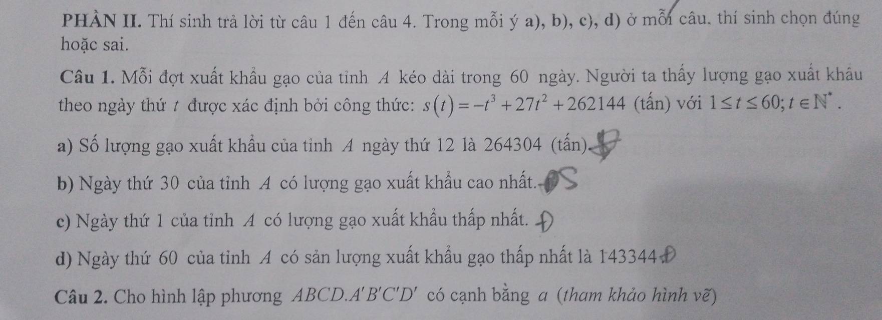 PHÀN II. Thí sinh trả lời từ câu 1 đến câu 4. Trong mỗi ý a), b), c), d) ở mỗi câu. thí sinh chọn đúng
hoặc sai.
Câu 1. Mỗi đợt xuất khẩu gạo của tỉnh A kéo dài trong 60 ngày. Người ta thấy lượng gạo xuất khâu
theo ngày thứ t được xác định bởi công thức: s(t)=-t^3+27t^2+262144 (tấn) với 1≤ t≤ 60; t∈ N^*.
a) Số lượng gạo xuất khẩu của tỉnh A ngày thứ 12 là 264304 (tấn).
b) Ngày thứ 30 của tỉnh A có lượng gạo xuất khẩu cao nhất.
c) Ngày thứ 1 của tỉnh A có lượng gạo xuất khẩu thấp nhất.
d) Ngày thứ 60 của tỉnh A có sản lượng xuất khẩu gạo thấp nhất là 143344
Câu 2. Cho hình lập phương ABCD.. A'B'C'D' có cạnh bằng a (tham khảo hình vẽ)