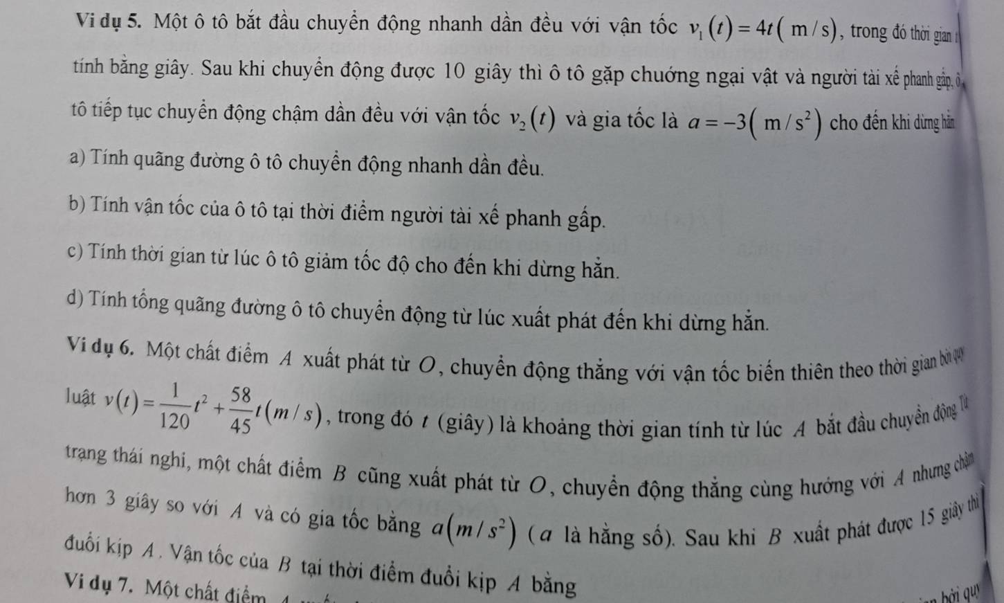 Vi dụ 5. Một ô tô bắt đầu chuyển động nhanh dần đều với vận tốc v_1(t)=4t(m/s) , trong đó thời gian 
tinh bằng giây. Sau khi chuyển động được 10 giây thì ô tô gặp chướng ngại vật và người tài xể phanh gầp, ô 
tô tiếp tục chuyển động chậm dần đều với vận tốc v_2(t) và gia tốc là a=-3(m/s^2) cho đến khi dừng hằn
a) Tính quãng đường ô tô chuyền động nhanh dần đều.
b) Tính vận tốc của ô tô tại thời điểm người tài xế phanh gấp.
c) Tính thời gian từ lúc ô tô giảm tốc độ cho đến khi dừng hằn.
d) Tính tổng quãng đường ô tô chuyển động từ lúc xuất phát đến khi dừng hẵn.
Vi dụ 6. Một chất điểm A xuất phát từ O, chuyển động thắng với vận tốc biến thiên theo thời gian bì ợ
luật v(t)= 1/120 t^2+ 58/45 t(m/s) , trong đó t (giây) là khoảng thời gian tính từ lúc A bắt đầu chuyển động là
trang thái nghi, một chất điểm B cũng xuất phát từ O, chuyển động thẳng cùng hướng với A nhưng chỉn
hơn 3 giây so với A và có gia tốc bằng a(m/s^2) ( 4 là hằng số). Sau khi B xuất phát được 15 giảy thì
đuối kịp A. Vận tốc của B tại thời điểm đuổi kịp A bằng
Vi dụ 7. Một chất điểm 1
bởi quy