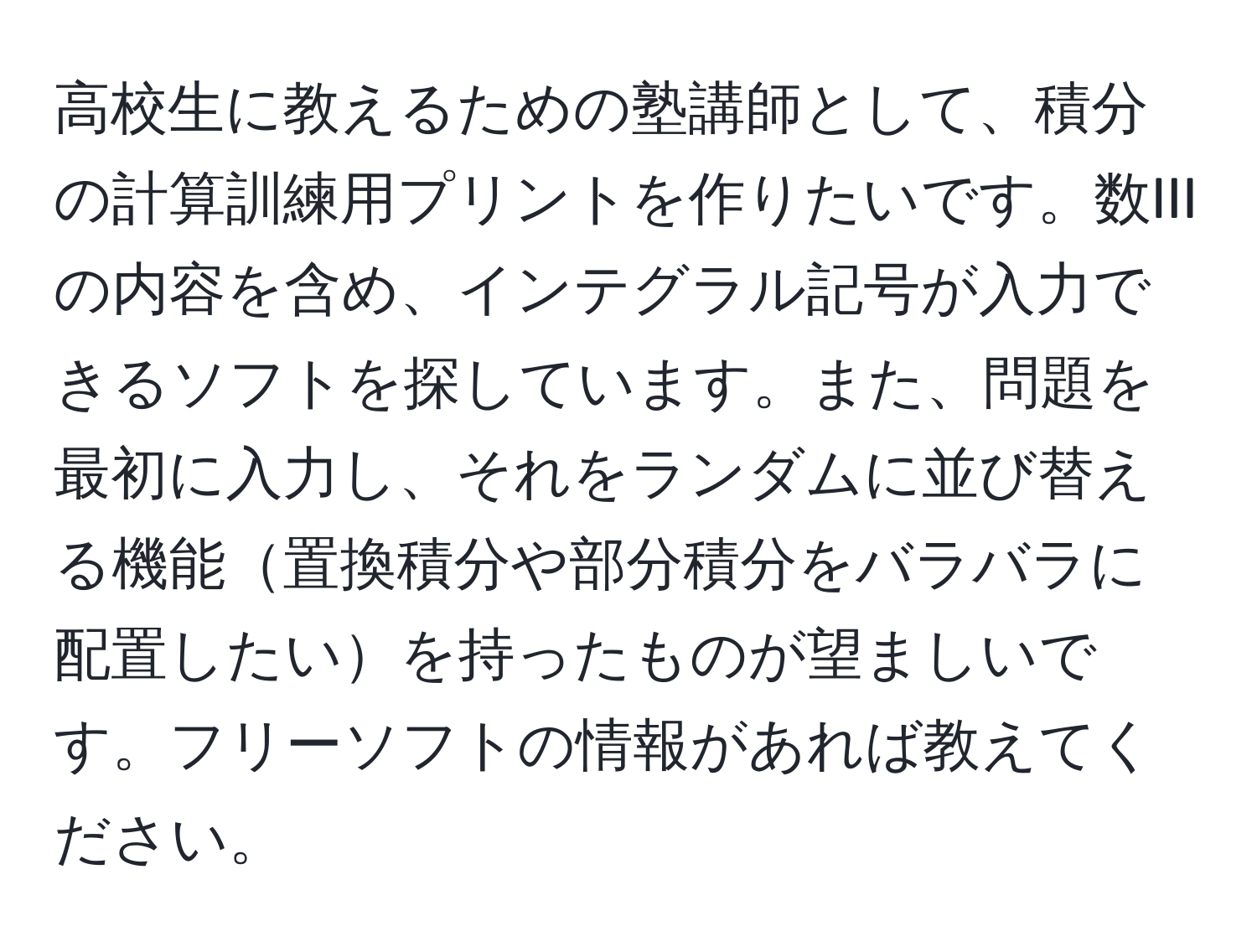 高校生に教えるための塾講師として、積分の計算訓練用プリントを作りたいです。数IIIの内容を含め、インテグラル記号が入力できるソフトを探しています。また、問題を最初に入力し、それをランダムに並び替える機能置換積分や部分積分をバラバラに配置したいを持ったものが望ましいです。フリーソフトの情報があれば教えてください。