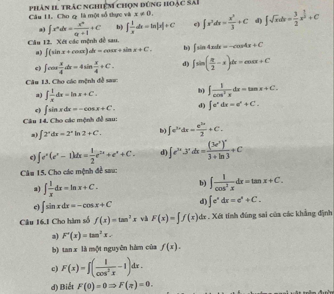 phảN II trÁc ngHiệM Chọn đúnG hOẠc sai
Câu 1I. Cho q là một số thực và x!= 0.
a) ∈t x^ndx= x^n/alpha +1 +C b) ∈t  1/x dx=ln |x|+C c) ∈t x^3dx= x^3/3 +C d) ∈t sqrt(x)dx= 3/2 x^(frac 3)2+C
Câu 12. Xét các mệnh đề sau.
a) ∈t (sin x+cos x)dx=cos x+sin x+C. b) ∈t sin 4xdx=-cos 4x+C
c) ∈t cos  x/4 dx=4sin  x/4 +C.
d) ∈t sin ( π /2 -x)dx=cos x+C
Câu 13. Cho các mệnh đề sau:
a) ∈t  1/x dx=ln x+C.
b) ∈t  1/cos^2x dx=tan x+C.
c) ∈t sin xdx=-cos x+C. d) ∈t e^xdx=e^x+C.
Câu 14. Cho các mệnh đề sau:
a) ∈t 2^xdx=2^xln 2+C.
b) ∈t e^(2x)dx= e^(2x)/2 +C.
c) ∈t e^x(e^x-1)dx= 1/2 e^(2x)+e^x+C. d) ∈t e^(3x).3^xdx=frac (3e^3)^x3+ln 3+C
Câu 15. Cho các mệnh đề sau:
a) ∈t  1/x dx=ln x+C.
b) ∈t  1/cos^2x dx=tan x+C.
c) ∈t sin xdx=-cos x+C
d) ∈t e^xdx=e^x+C.
Câu 16.1 Cho hàm số f(x)=tan^2x và F(x)=∈t f(x)dx. Xét tính đúng sai của các khẳng định
a) F'(x)=tan^2x.
b) anx : là một nguyên hàm của f(x).
c) F(x)=∈t ( 1/cos^2x -1)dx.
d) Biết F(0)=0Rightarrow F(π )=0.