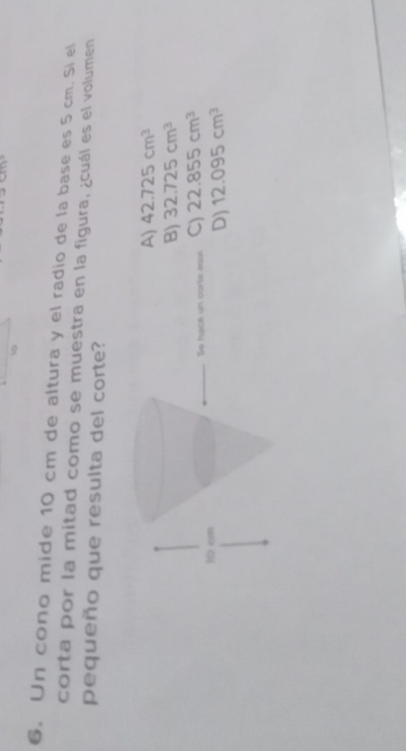 10
6. Un cono mide 10 cm de altura y el radio de la base es 5 cm. Si el
corta por la mitad como se muestra en la figura, ¿cuál es el volumen
pequeño que resulta del corte?
42.725cm^3
B) 32.725cm^3
) 22.855cm^3
D) 12.095cm^3