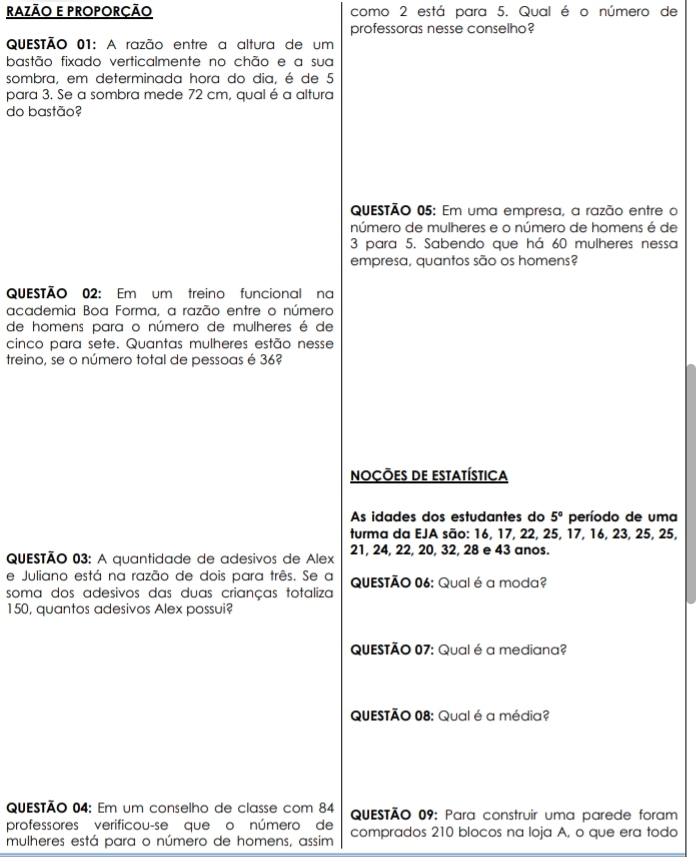 RAZÃO E PROPORÇÃO como 2 está para 5. Qual é o número de 
professoras nesse conselho? 
QuESTÃo 01: A razão entre a altura de um 
bastão fixado verticalmente no chão e a sua 
sombra, em determinada hora do dia, é de 5
para 3. Se a sombra mede 72 cm, qual é a altura 
do bastão? 
QuESTÃo 05: Em uma empresa, a razão entre o 
número de mulheres e o número de homens é de
3 para 5. Sabendo que há 60 mulheres nessa 
empresa, quantos são os homens? 
QUESTÃO 02: Em um treino funcional na 
academia Boa Forma, a razão entre o número 
de homens para o número de mulheres é de 
cinco para sete. Quantas mulheres estão nesse 
treino, se o número total de pessoas é 36? 
noções de estatística 
As idades dos estudantes do 5° período de uma 
turma da EJA são: 16, 17, 22, 25, 17, 16, 23, 25, 25, 
QUESTÃO 03: A quantidade de adesivos de Alex 21, 24, 22, 20, 32, 28 e 43 anos. 
e Juliano está na razão de dois para três. Se a QUESTÃO 06: Qual é a moda? 
soma dos adesivos das duas crianças totaliza
150, quantos adesivos Alex possui? 
QUESTÃO 07: Qual é a mediana? 
QUESTÃO 08: Qual é a média? 
QUESTÃo 04: Em um conselho de classe com 84 QUESTÃO 09: Para construir uma parede foram 
professores verificou-se que o número de 
mulheres está para o número de homens, assim comprados 210 blocos na Ioja A, o que era todo