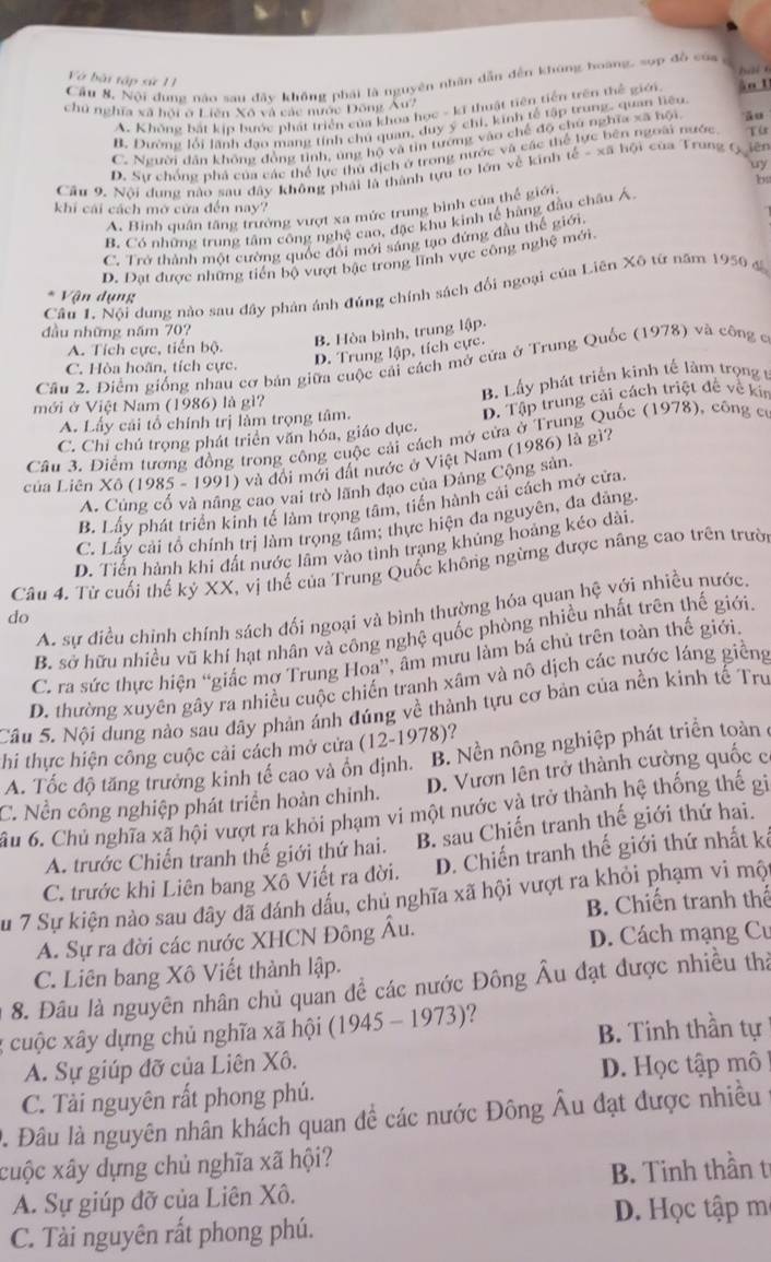 Và bài tập sử 11
Cầu 8, Nội dung nào sau đây không phái là nguyên nhân dẫn đến không boàng, sợp đồ của ,  b à i  
chủ nghĩa xã hội ở Liên Xô và các nước Đông Âu?
A. Không bắt kịp bước phát triển của khoa học - kĩ thuật tiên tiền trên thể giới àn U
B. Đường lối lãnh đạo mang tính chủ quan, duy ý chi, kinh tế tập trung, quan tiêu.
ngoài nước
C. Người dân không đồng tỉnh, úng hộ và tin tướng vào chế độ chủ nghĩa xã hội āo
D. Sự chống phả của các thể lực thủ địch ở trong nước và các th Từ
uy
Cầu 9. Nội dung nào sau đây không phải là thành tựu to lớn về kinh that c-xhat ahhat o T của Trung G  iên
b4
khi cái cách mở cửa đến nay?
A. Bình quân tăng trưởng vượt xa mức trung bình của thế giới.
B. Có những trung tâm công nghệ cao, đặc khu kinh tế hàng đầu châu Á
C. Trở thành một cường quốc đổi mới sáng tạo đứng đầu thể giới
D. Đạt được những tiền bộ vượt bậc trong lĩnh vực công nghệ mới.
Cầu 1. Nội dung nào sau đây phản ảnh đúng chính sách đổi ngoại của Liên Xô từ năm 1950 đ
Vận dụng
đầu những năm 70?
A. Tích cực, tiến bộ.
B. Hòa bình, trung lập.
D. Trung lập, tích cực.
Cầu 2. Điểm giống nhau cơ bản giữa cuộc cải cách mở cửa ở Trung Quốc (1978) và công c
C. Hòa hoãn, tích cực.
mới ở Việt Nam (1986) là gì? B. Lấy phát triển kinh tế làm trọng t
C. Chỉ chú trọng phát triển văn hóa, giáo dục. D. Tập trung cải cách triệt đề về kin
A. Lấy cái tổ chính trị làm trọng tâm.
Câu 3. Điểm tương đồng trong công cuộc cải cách mở cửa ở Trung Quốc (1978), công có
ủa Liên Xô (1985 - 1991) và đổi mới đất nước ở Việt Nam (1986) là gì?
A. Cùng cổ và nâng cao vai trò lãnh đạo của Đảng Cộng sản
B. Lấy phát triển kinh tế làm trọng tâm, tiến hành cái cách mở cửa.
C. Lấy cải tổ chính trị làm trọng tầm; thực hiện đa nguyên, đa đảng.
D. Tiển hành khi đất nước lâm vào tình trạng khủng hoảng kéo dài.
Câu 4. Từ cuối thế kỷ XX, vị thế của Trung Quốc không ngừng được năng cao trên trười
A. sự điều chỉnh chính sách đối ngoại và bình thường hóa quan hệ với nhiều nước.
do
B. sở hữu nhiều vũ khí hạt nhân và công nghệ quốc phòng nhiều nhất trên thế giới.
C. ra sức thực hiện “giấc mợ Trung Hoa”, âm mưu làm bá chủ trên toàn thế giới.
D. thường xuyên gây ra nhiều cuộc chiến tranh xâm và nô dịch các nước láng giềng
Câu 5. Nội dung nào sau dây phản ánh đúng về thành tựu cơ bản của nền kinh tế Trư
thi thực hiện công cuộc cải cách mở cửa (12-1 19 78 ?
A. Tốc độ tăng trưởng kinh tế cao và ổn định. B. Nền nông nghiệp phát triển toàn
C. Nền công nghiệp phát triển hoàn chỉnh. D. Vươn lên trở thành cường quốc c
ầu 6. Chủ nghĩa xã hội vượt ra khỏi phạm vi một nước và trở thành hệ thống thế gi
A. trước Chiến tranh thế giới thứ hai. B. sau Chiến tranh thế giới thứ hai.
C. trước khi Liên bang Xô Viết ra đời. D. Chiến tranh thế giới thứ nhất kế
Su 7 Sự kiện nào sau đây đã đánh dầu, chủ nghĩa xã hội vượt ra khỏi phạm vi một
B. Chiến tranh thể
A. Sự ra đời các nước XHCN Đông Âu.
D. Cách mạng Cư
C. Liên bang Xô Viết thành lập.
8. Đâu là nguyên nhân chủ quan đề các nước Đông Âu đạt được nhiều thả
B. Tinh thần tự
; cuộc xây dựng chủ nghĩa xã hội ( 1945-1973) ?
A. Sự giúp đỡ của Liên Xô.
C. Tài nguyên rất phong phú. D. Học tập mô
0. Đâu là nguyên nhân khách quan đề các nước Đông Âu đạt được nhiều
cuộc xây dựng chủ nghĩa xã hội?
A. Sự giúp đỡ của Liên Xô. B. Tinh thần t
D. Học tập m
C. Tài nguyên rất phong phú.