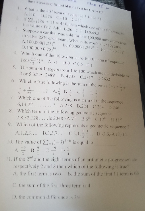 Class 12^+
Rusa Secondary School Math's Test for Grado 12^(th)
1. What is the 40^(41) term of sequence 3.10.24.31…….?
A.210 B.276
2、 rr sumlimits  _(k=1)^n(2k+1)=440 CAIOD 431
the value of n'? 140 B.20 C.2 D.0.69.5
, then which one of the following is
3. Suppose a car that was sold for birr 1,00,000 now deprecimes
in valve 25% each year . What is its worth after 10years!
A. 100,000(1.25)^9 B.
D. 100.0000.75)^10 100,000(1,25)^10C ,100,000(0.75)^0
4. Which one of the following is the fourth term of sequence
 cos ( nπ /2 ) 2 A. -1 B.0 C.0.5 D.1
5. The sum of Integers from 1 to 100 which are not divisible by D.2632
3 or 5 is? A. 2489 B. 4735 C.2317
6. Which of the following is the sum of the series 3+1+ 1/3 +
 1/9 + 1/27 + _ ? A.  1/3  B.  2/9  C.  3/2  D.  9/2 
7. Which one of the following is a term of in the sequence
6,14.22 _? A.258 B.284 C.264 D.246
8. Which term of the following geometric sequence
2,8,32,128. ……is 2048 ?A. 7^(th) B. 6^(th) C. 12^(th) D. 11^(th)
9. Which of the following represents a geometric sequence
A.1,2,3… B.3,5,7… C` 3,1, 1/3 , 1/9 ,... D.-3,6,-9.12,-15...
10. The value of sumlimits _(K=1)^(∈fty)(-3)^2-k is equal to_
A.  (-9)/2  B.  9/2  C.  (-9)/4  D.  9/4 
11. If the 2^(nd) and the eight terms of an arithmetic progression are
respectively 2 and 8 then which of the following is true?
A. the first term is two B. the sum of the first 11 term is 66
C. the sum of the first three term is 4
D. the common difference is 3/4