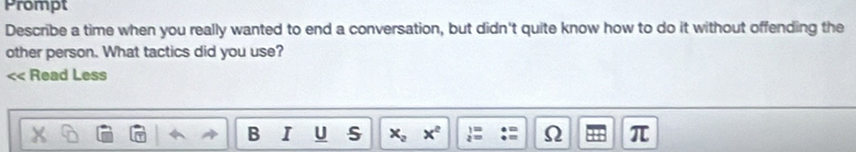 Prompt 
Describe a time when you really wanted to end a conversation, but didn't quite know how to do it without offending the 
other person. What tactics did you use? 
Read Less 
B I U S x_2 x^2  1/2 = Ω π