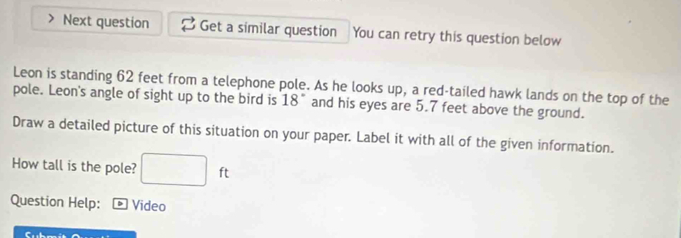 Next question Get a similar question You can retry this question below 
Leon is standing 62 feet from a telephone pole. As he looks up, a red-tailed hawk lands on the top of the 
pole. Leon's angle of sight up to the bird is 18° and his eyes are 5.7 feet above the ground. 
Draw a detailed picture of this situation on your paper. Label it with all of the given information. 
How tall is the pole? ft
Question Help: D Video 
C